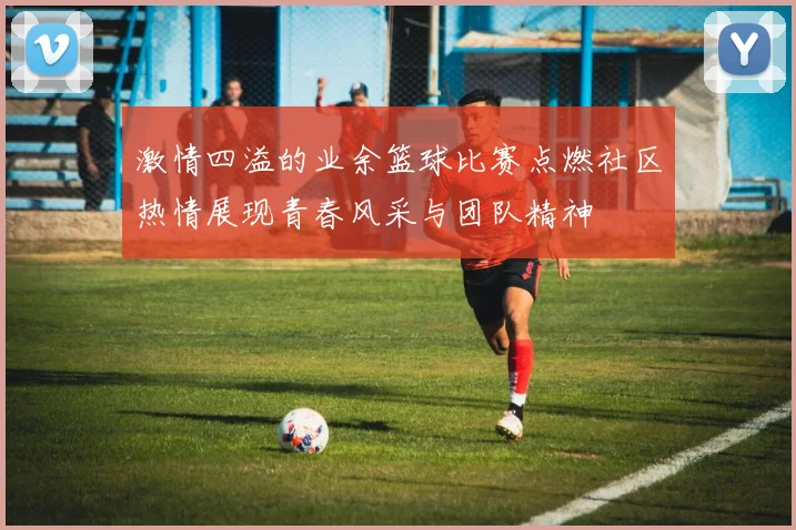 激情四溢的业余篮球比赛点燃社区热情展现青春风采与团队精神