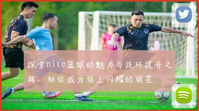 探索nite篮球的魅力与技巧提升之路，助你成为场上闪耀的明星