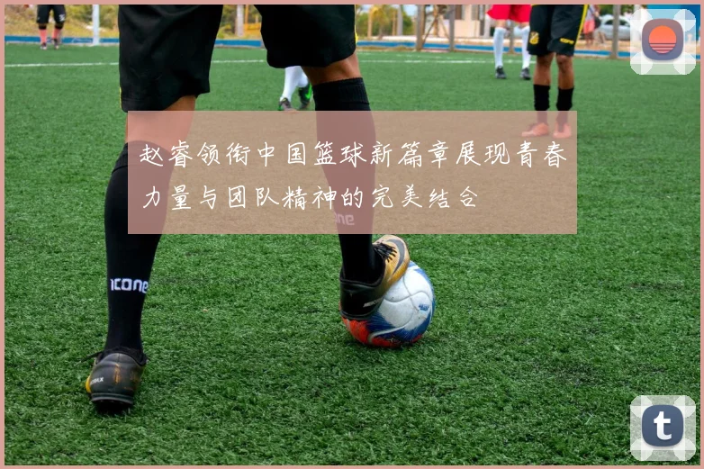 赵睿领衔中国篮球新篇章展现青春力量与团队精神的完美结合