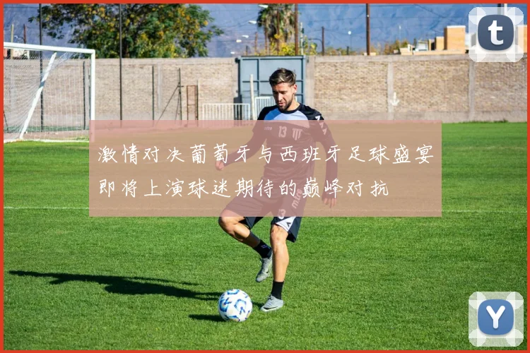 激情对决葡萄牙与西班牙足球盛宴即将上演球迷期待的巅峰对抗