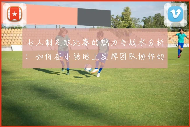 七人制足球比赛的魅力与战术分析：如何在小场地上发挥团队协作的优势