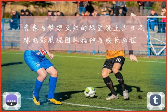 青春与梦想交织的绿茵场上少女足球电影展现团队精神与成长历程