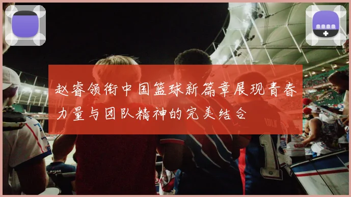 赵睿领衔中国篮球新篇章展现青春力量与团队精神的完美结合