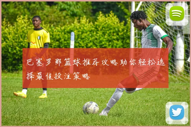 巴塞罗那篮球推荐攻略助你轻松选择最佳投注策略