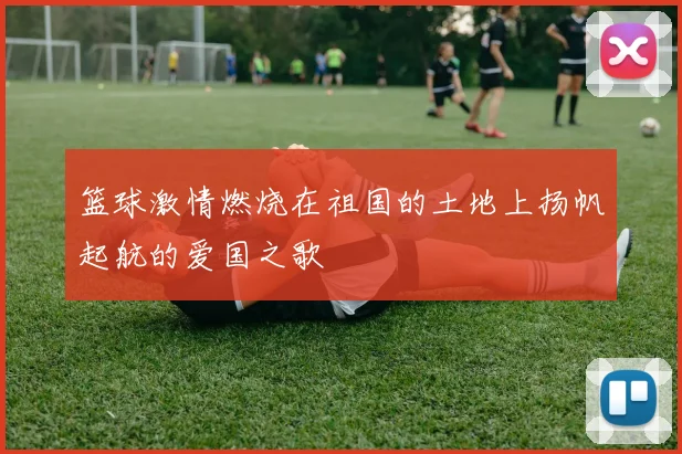 篮球激情燃烧在祖国的土地上扬帆起航的爱国之歌