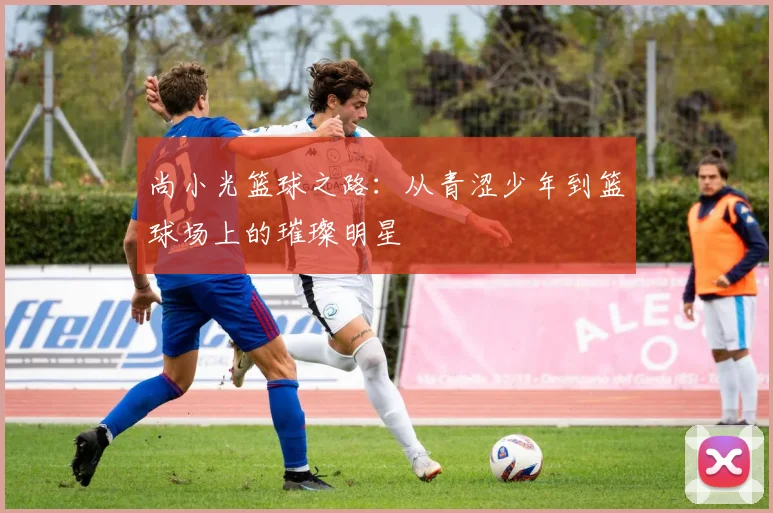 尚小光篮球之路：从青涩少年到篮球场上的璀璨明星