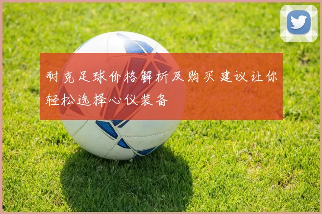 耐克足球价格解析及购买建议让你轻松选择心仪装备