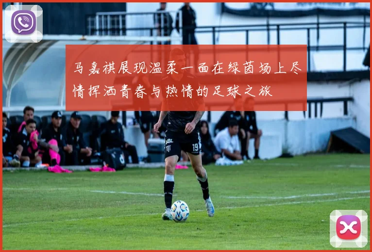 马嘉祺展现温柔一面在绿茵场上尽情挥洒青春与热情的足球之旅