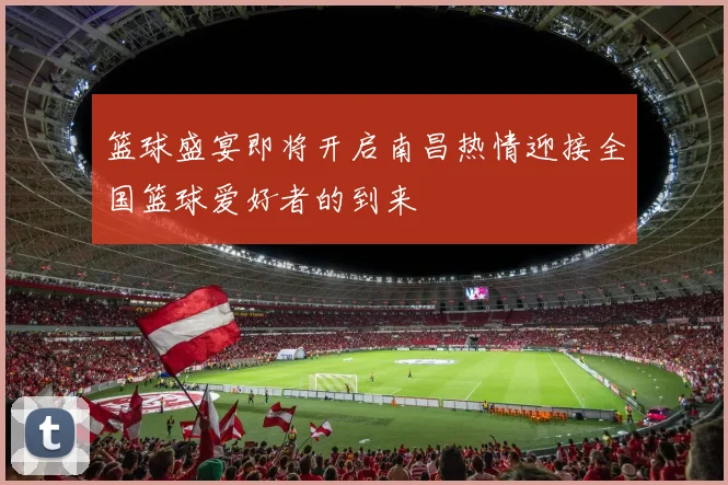 篮球盛宴即将开启南昌热情迎接全国篮球爱好者的到来